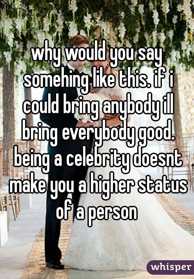 why would you say somehing like this. if i could bring anybody ill bring everybody good. being a celebrity doesnt make you a higher status of a person 