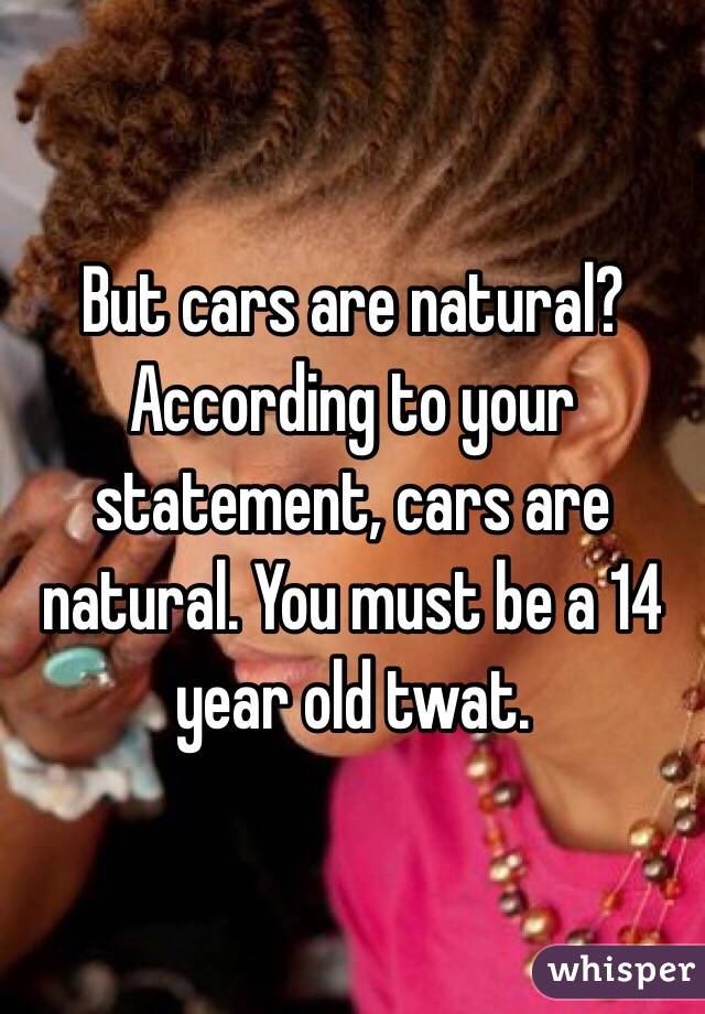 But cars are natural? According to your statement, cars are natural. You must be a 14 year old twat. 