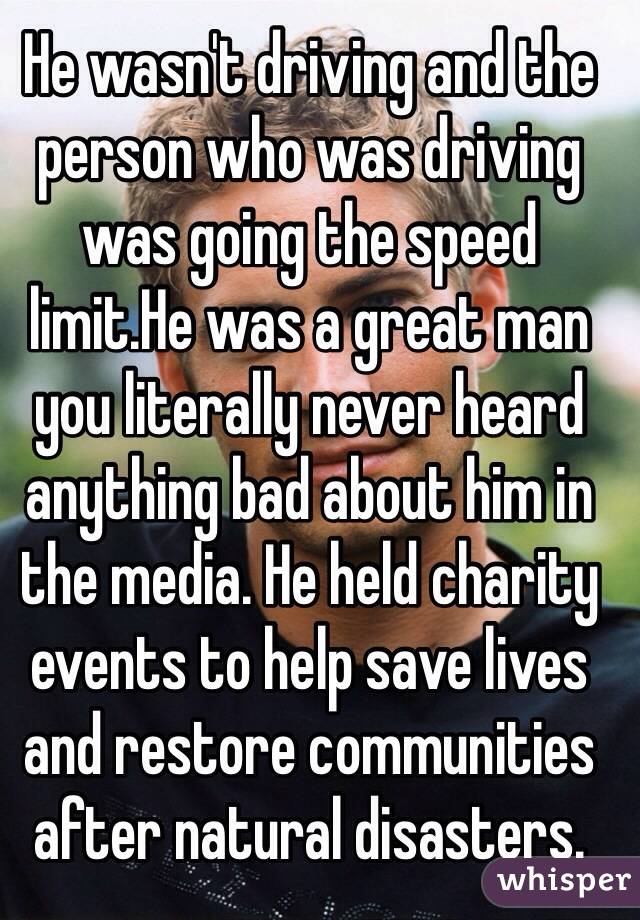 He wasn't driving and the person who was driving was going the speed limit.He was a great man you literally never heard anything bad about him in the media. He held charity events to help save lives and restore communities after natural disasters. 