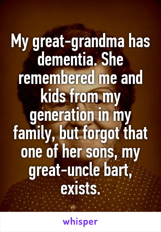 My great-grandma has dementia. She remembered me and kids from my generation in my family, but forgot that one of her sons, my great-uncle bart, exists.