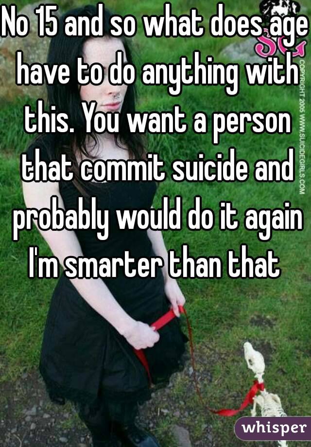 No 15 and so what does age have to do anything with this. You want a person that commit suicide and probably would do it again I'm smarter than that 