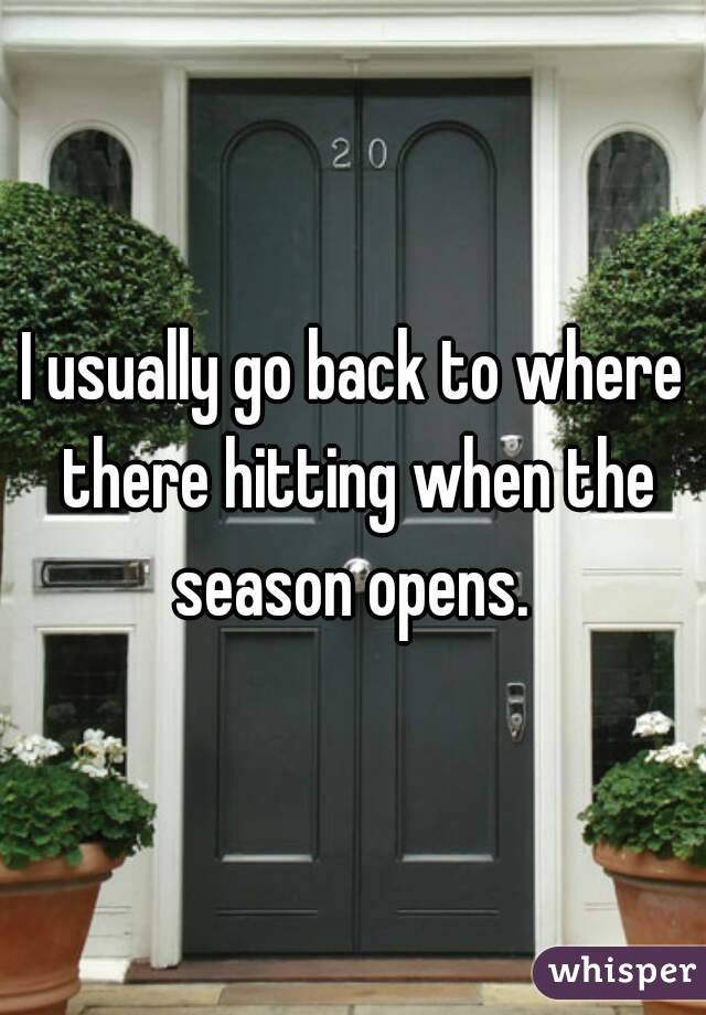 I usually go back to where there hitting when the season opens. 
