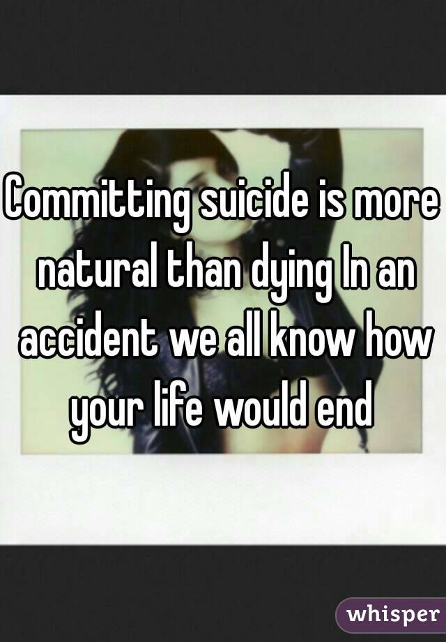 Committing suicide is more natural than dying In an accident we all know how your life would end 