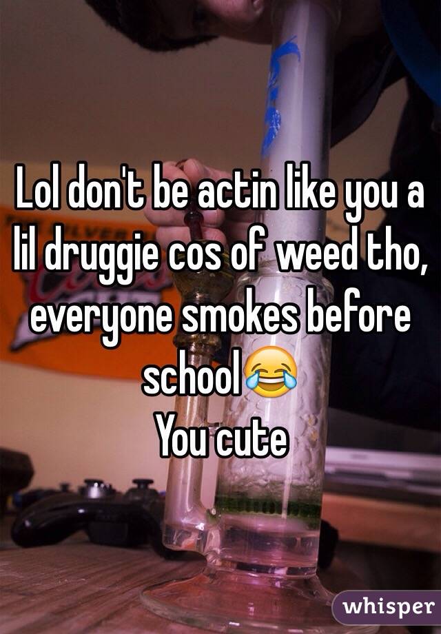 Lol don't be actin like you a lil druggie cos of weed tho, everyone smokes before school😂 
You cute