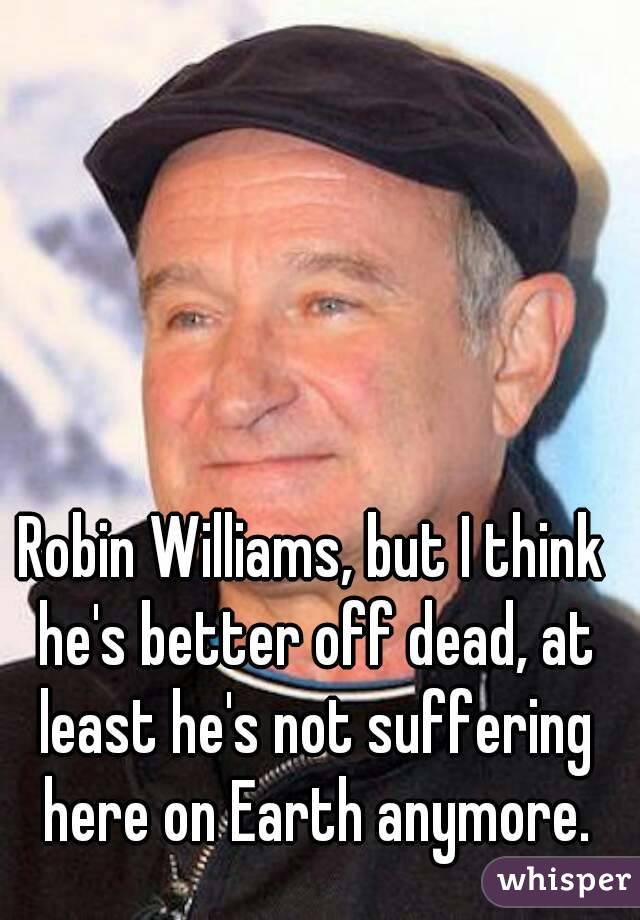 Robin Williams, but I think he's better off dead, at least he's not suffering here on Earth anymore.