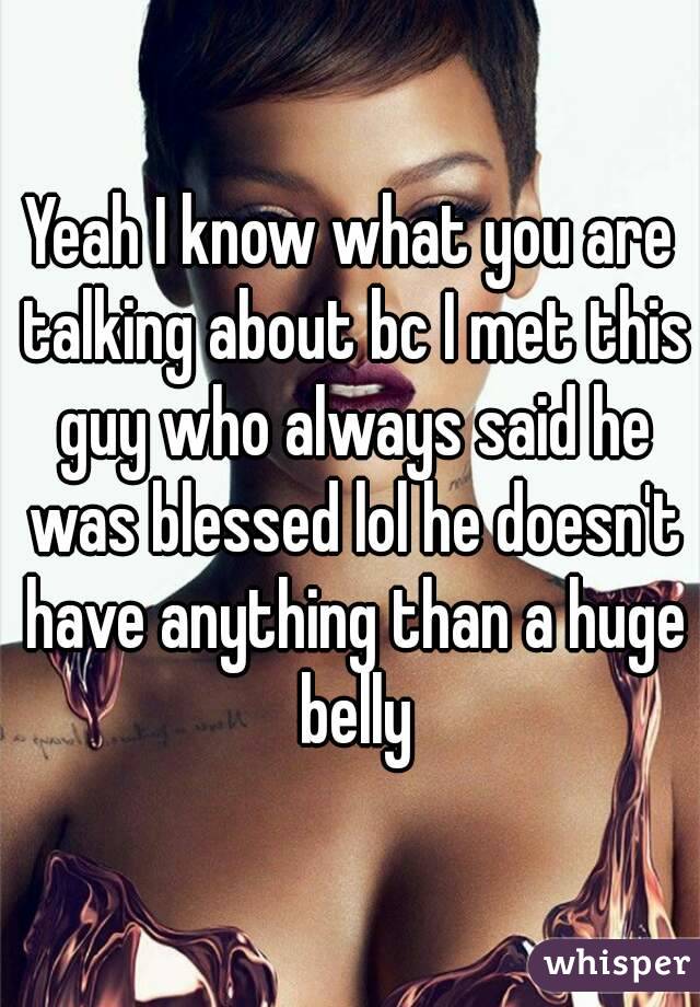 Yeah I know what you are talking about bc I met this guy who always said he was blessed lol he doesn't have anything than a huge belly
