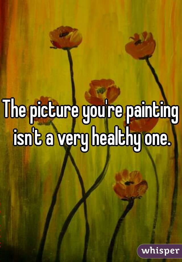The picture you're painting isn't a very healthy one.