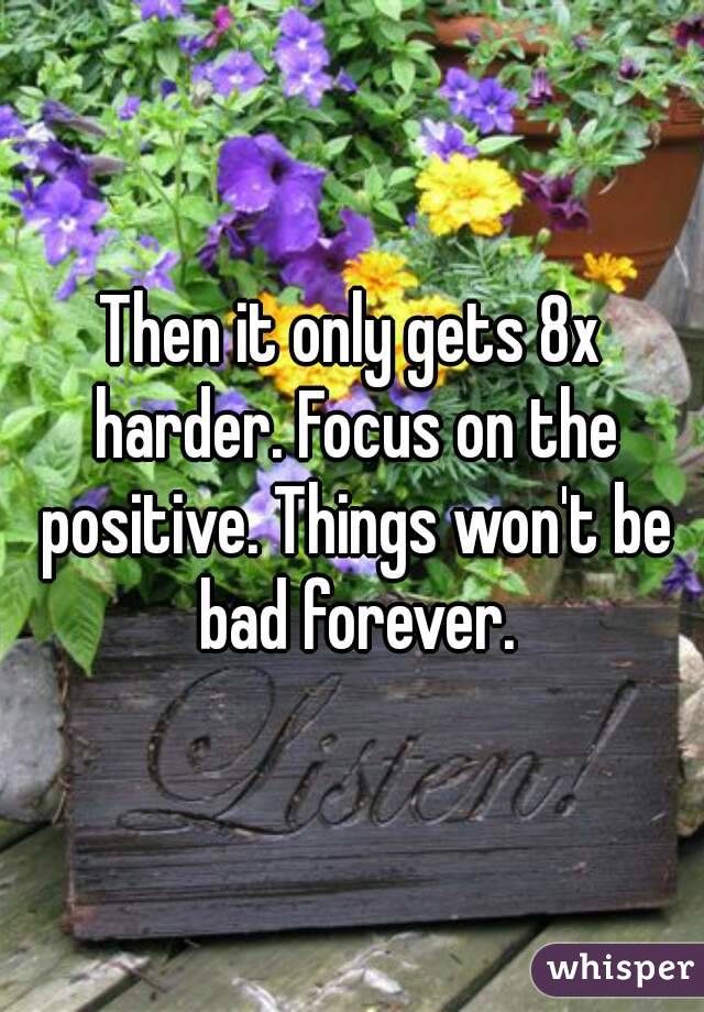 Then it only gets 8x harder. Focus on the positive. Things won't be bad forever.