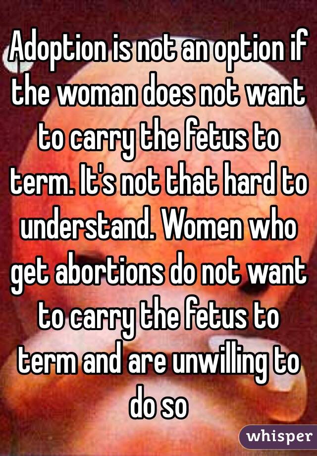 Adoption is not an option if the woman does not want to carry the fetus to term. It's not that hard to understand. Women who get abortions do not want to carry the fetus to term and are unwilling to do so 