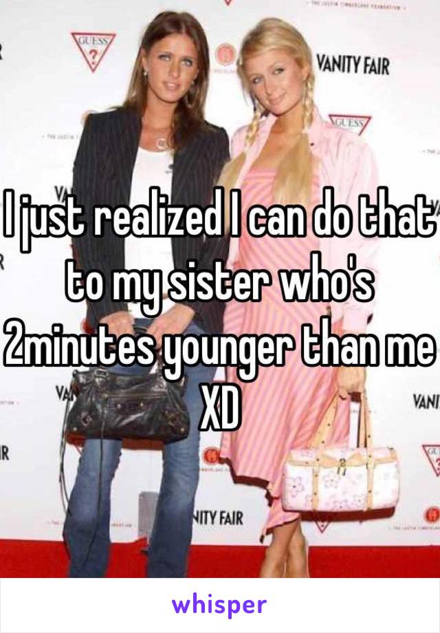 I just realized I can do that to my sister who's 2minutes younger than me XD