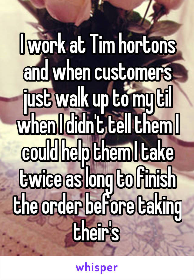 I work at Tim hortons and when customers just walk up to my til when I didn't tell them I could help them I take twice as long to finish the order before taking their's 