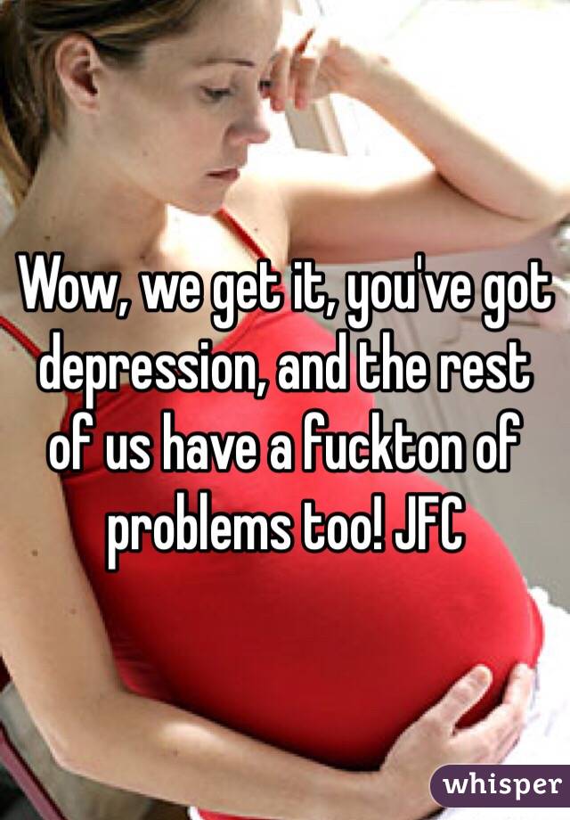 Wow, we get it, you've got depression, and the rest of us have a fuckton of problems too! JFC