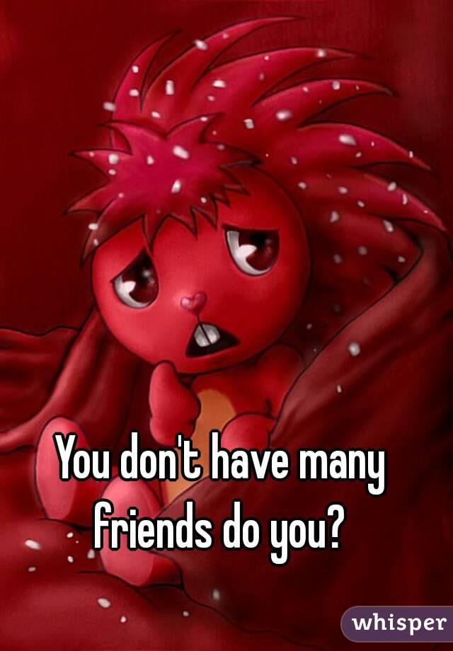 You don't have many friends do you? 