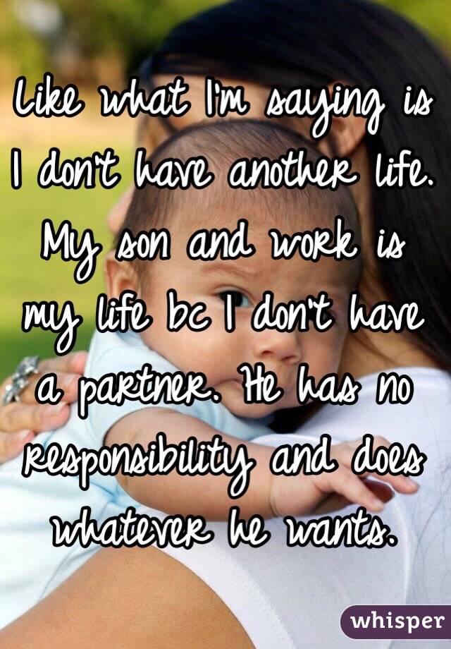 Like what I'm saying is I don't have another life. My son and work is my life bc I don't have a partner. He has no responsibility and does whatever he wants. 