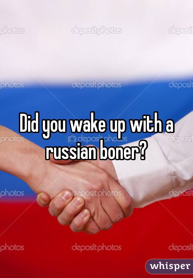 Did you wake up with a russian boner?