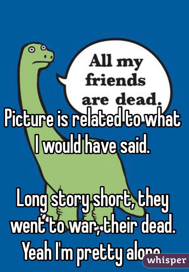 Picture is related to what I would have said.

Long story short, they went to war, their dead. Yeah I'm pretty alone.