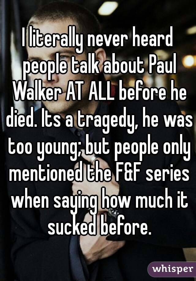 I literally never heard people talk about Paul Walker AT ALL before he died. Its a tragedy, he was too young; but people only mentioned the F&F series when saying how much it sucked before.