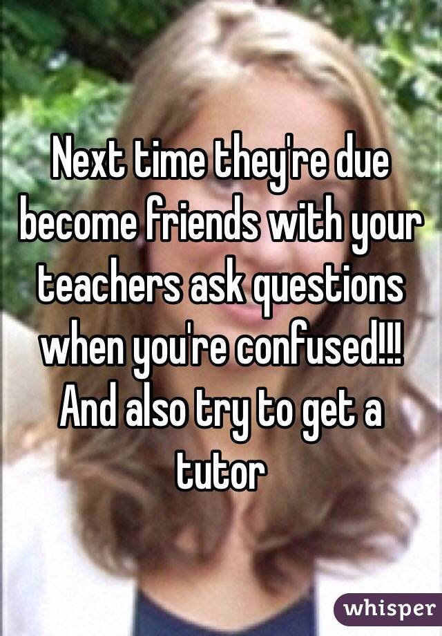 Next time they're due become friends with your teachers ask questions when you're confused!!! And also try to get a tutor 