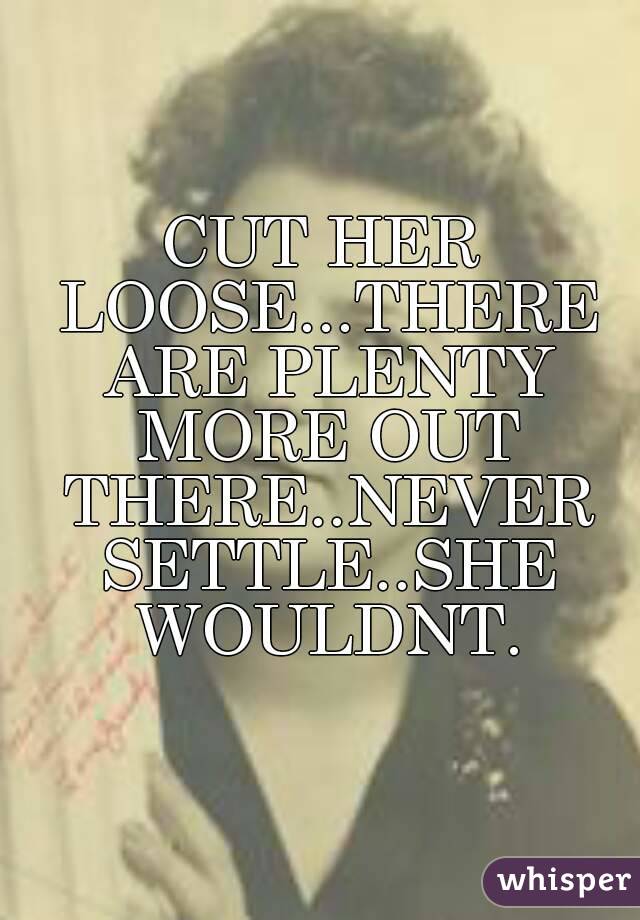 CUT HER LOOSE...THERE ARE PLENTY MORE OUT THERE..NEVER SETTLE..SHE WOULDNT.