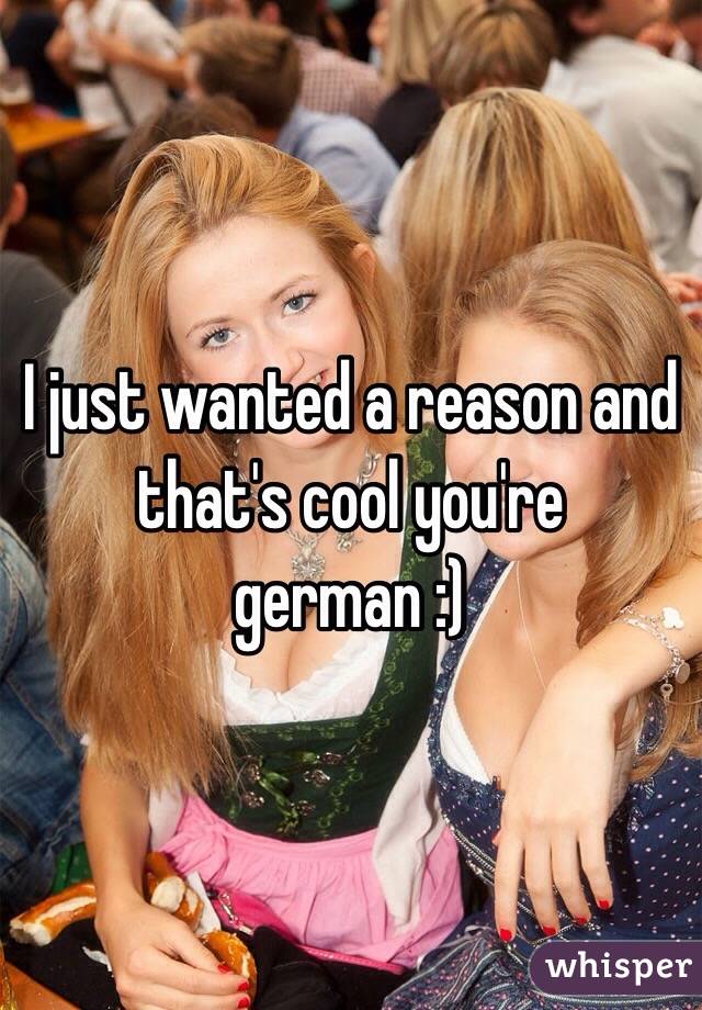 I just wanted a reason and that's cool you're german :)