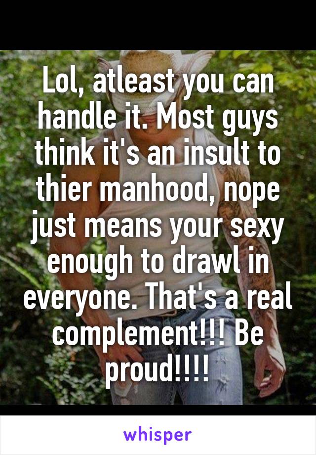 Lol, atleast you can handle it. Most guys think it's an insult to thier manhood, nope just means your sexy enough to drawl in everyone. That's a real complement!!! Be proud!!!!