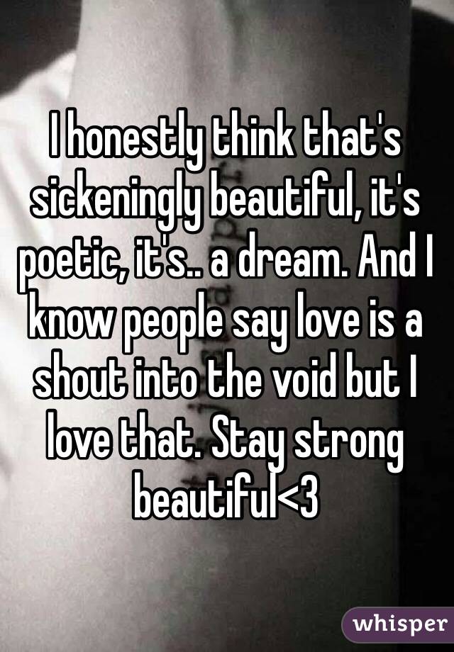 I honestly think that's sickeningly beautiful, it's poetic, it's.. a dream. And I know people say love is a shout into the void but I love that. Stay strong beautiful<3