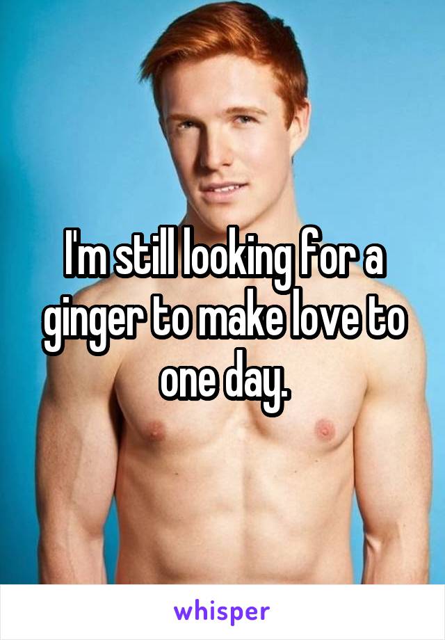 I'm still looking for a ginger to make love to one day.