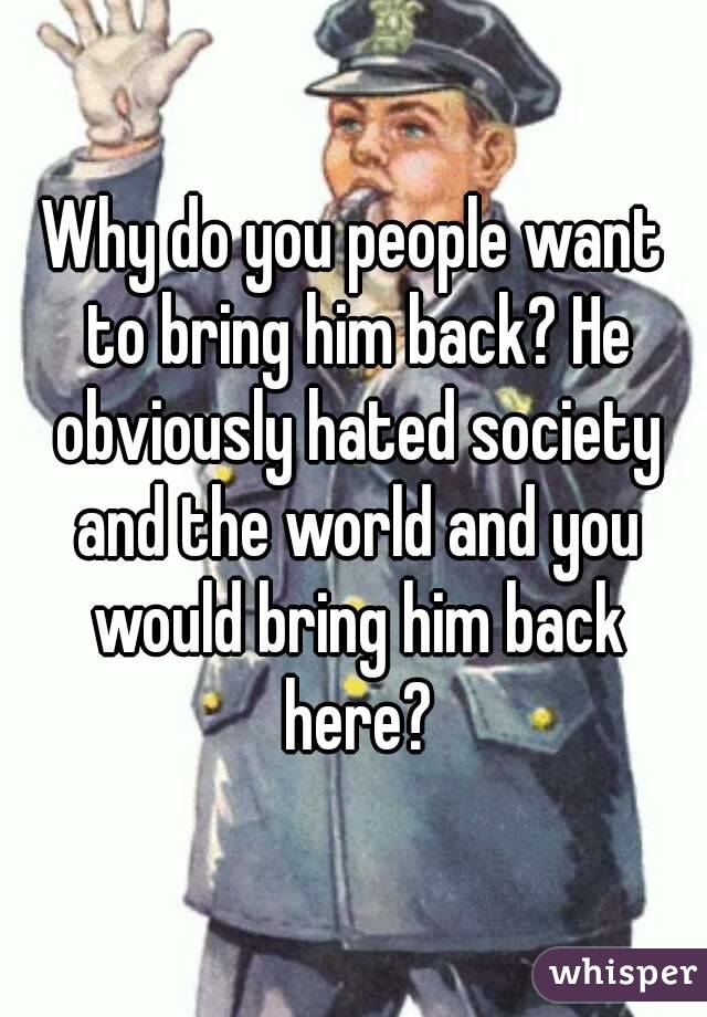 Why do you people want to bring him back? He obviously hated society and the world and you would bring him back here?