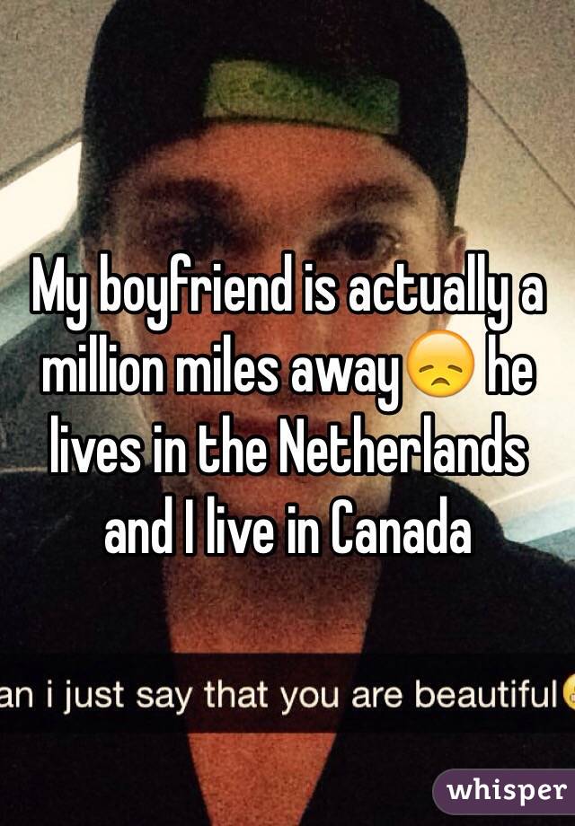 My boyfriend is actually a million miles away😞 he lives in the Netherlands and I live in Canada
