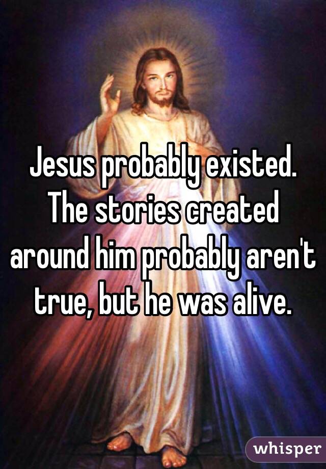 Jesus probably existed. The stories created around him probably aren't true, but he was alive.