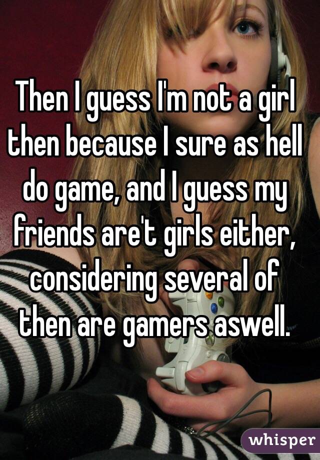 Then I guess I'm not a girl then because I sure as hell do game, and I guess my friends are't girls either, considering several of then are gamers aswell.