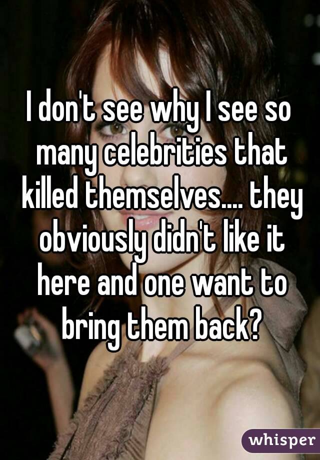 I don't see why I see so many celebrities that killed themselves.... they obviously didn't like it here and one want to bring them back?