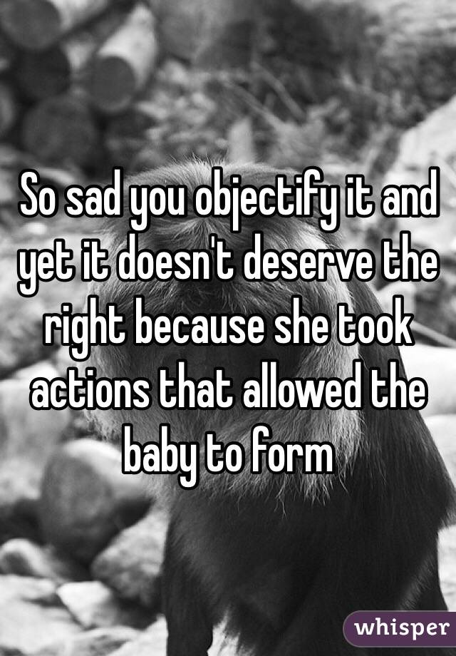 So sad you objectify it and yet it doesn't deserve the right because she took actions that allowed the baby to form