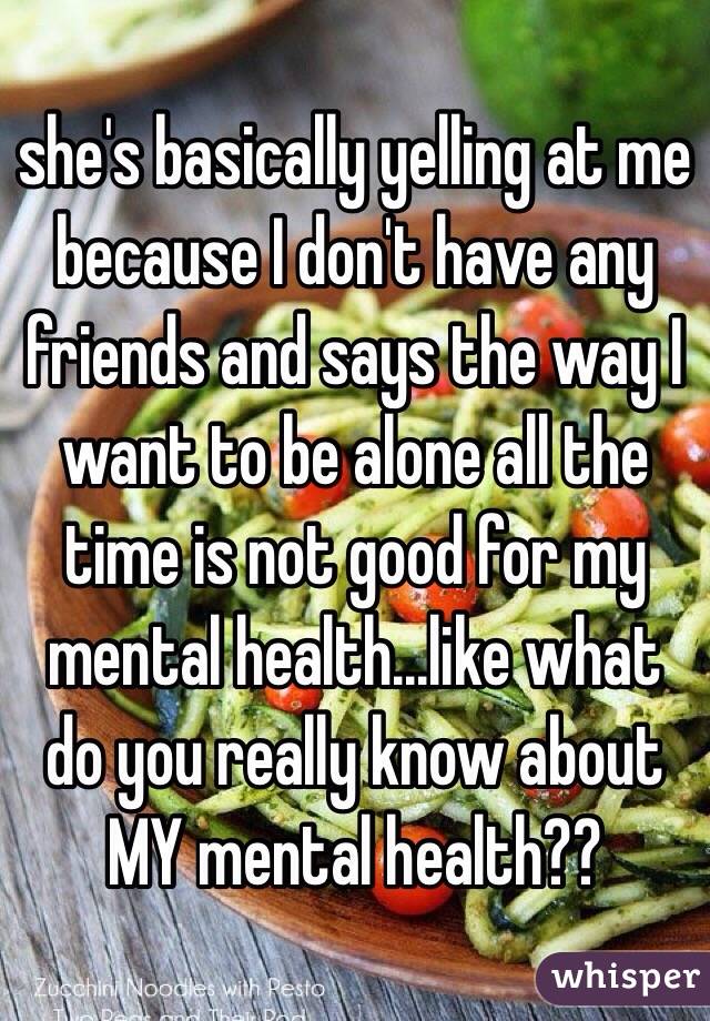 she's basically yelling at me because I don't have any friends and says the way I want to be alone all the time is not good for my mental health...like what do you really know about MY mental health??