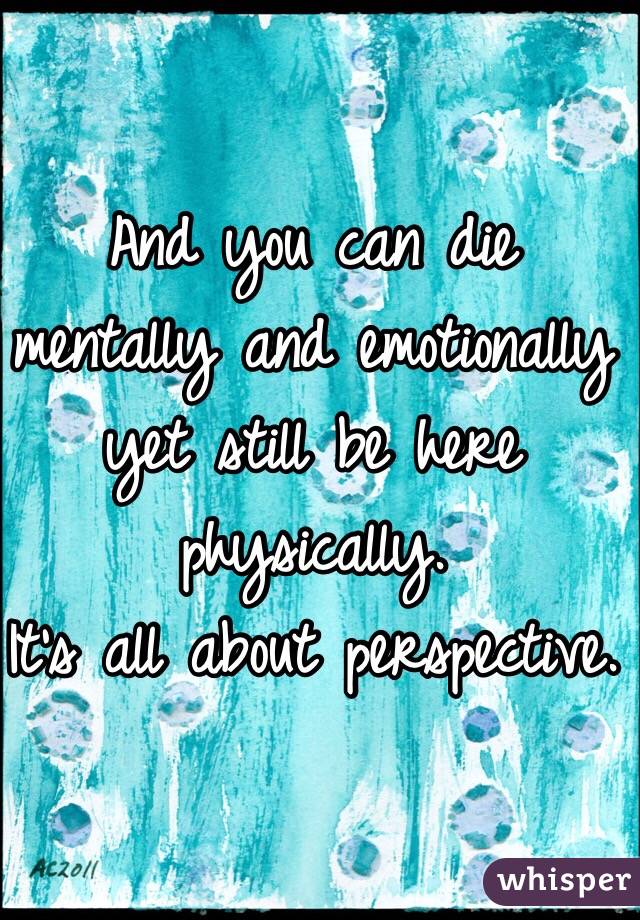 And you can die mentally and emotionally yet still be here physically. 
It's all about perspective. 