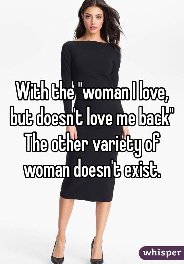 With the "woman I love, but doesn't love me back"
The other variety of woman doesn't exist.