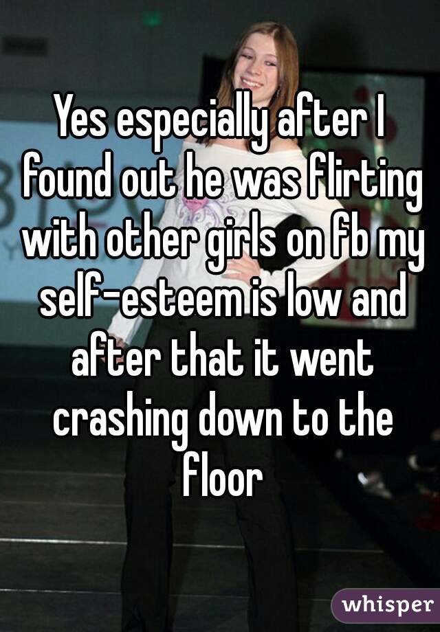 Yes especially after I found out he was flirting with other girls on fb my self-esteem is low and after that it went crashing down to the floor