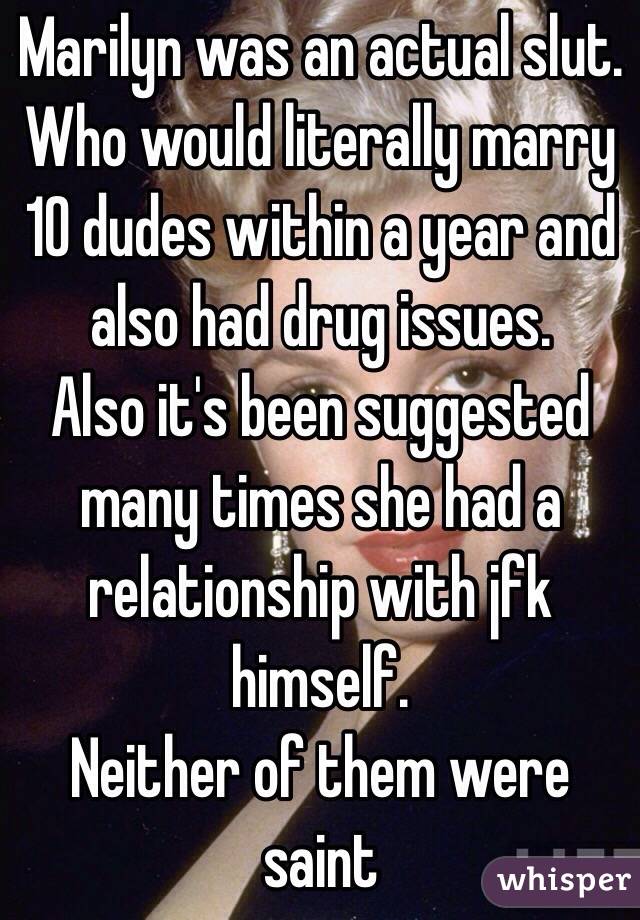 Marilyn was an actual slut. Who would literally marry 10 dudes within a year and also had drug issues. 
Also it's been suggested many times she had a relationship with jfk himself. 
Neither of them were saint