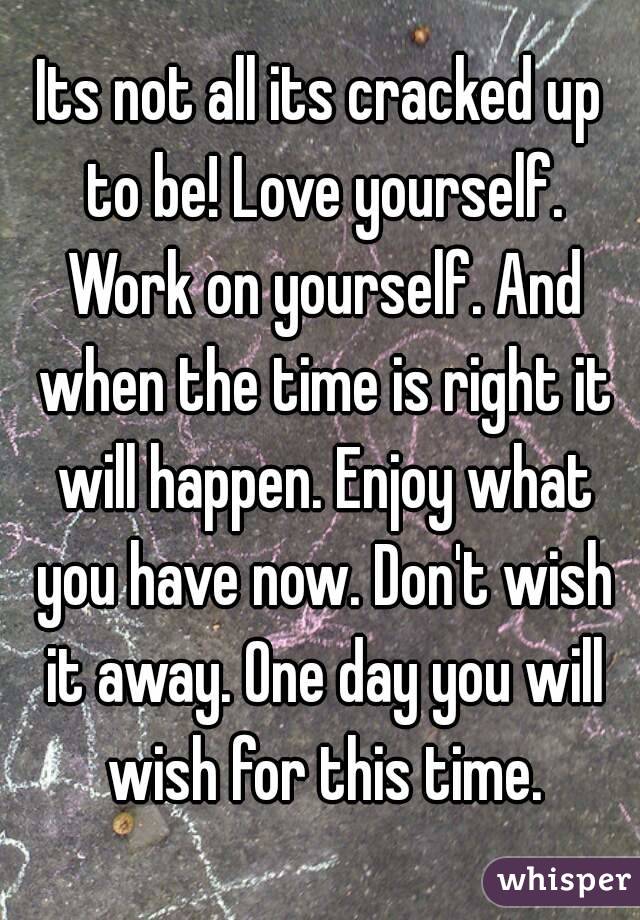 Its not all its cracked up to be! Love yourself. Work on yourself. And when the time is right it will happen. Enjoy what you have now. Don't wish it away. One day you will wish for this time.