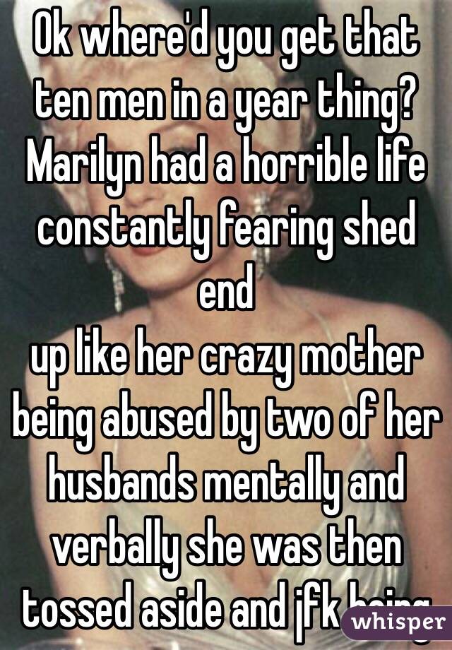 Ok where'd you get that ten men in a year thing? Marilyn had a horrible life constantly fearing shed end
up like her crazy mother being abused by two of her husbands mentally and verbally she was then tossed aside and jfk being 