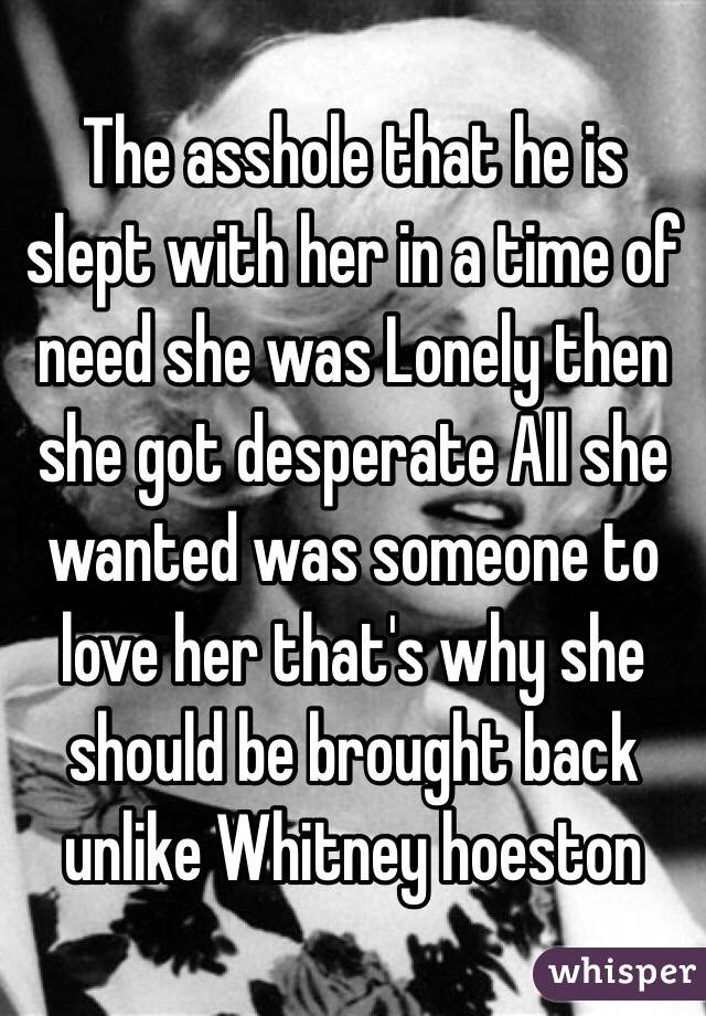 The asshole that he is slept with her in a time of need she was Lonely then she got desperate All she wanted was someone to love her that's why she should be brought back unlike Whitney hoeston 