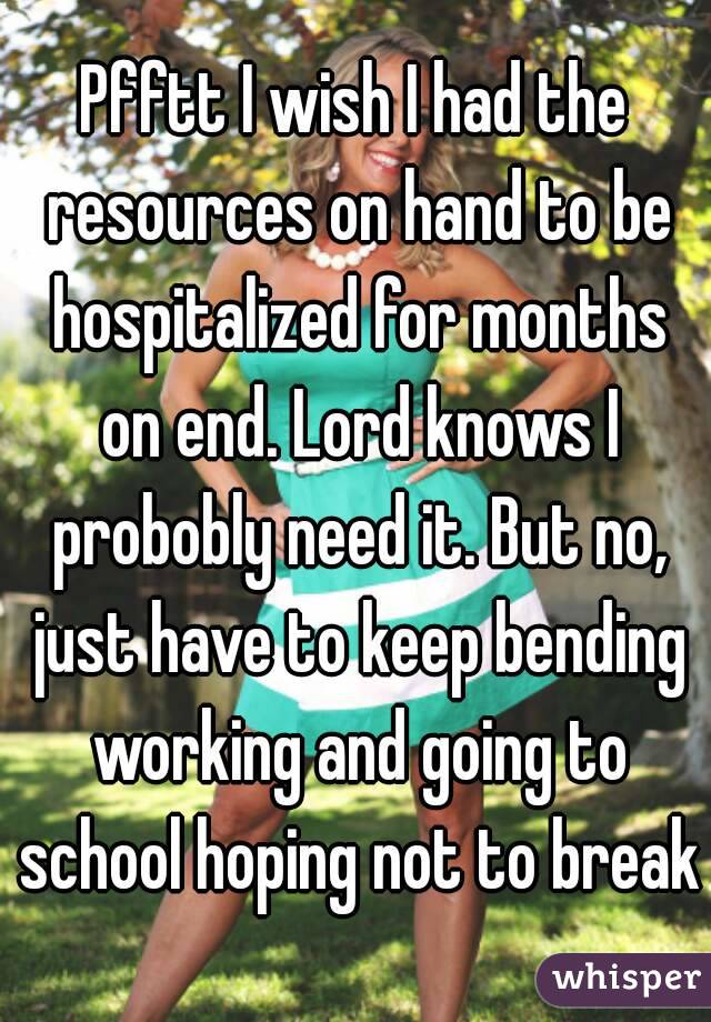 Pfftt I wish I had the resources on hand to be hospitalized for months on end. Lord knows I probobly need it. But no, just have to keep bending working and going to school hoping not to break