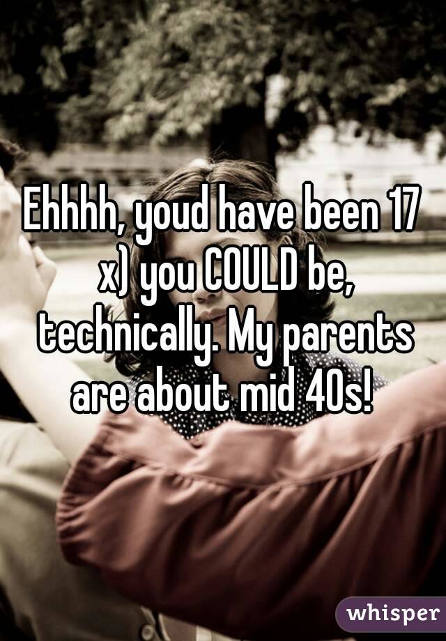 Ehhhh, youd have been 17 x) you COULD be, technically. My parents are about mid 40s! 