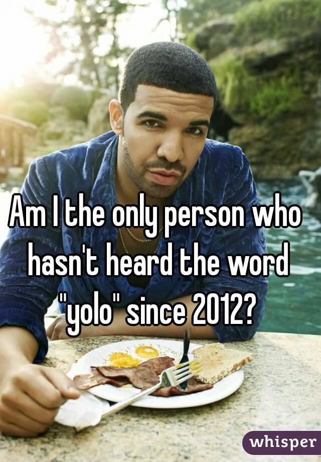 Am I the only person who hasn't heard the word "yolo" since 2012?