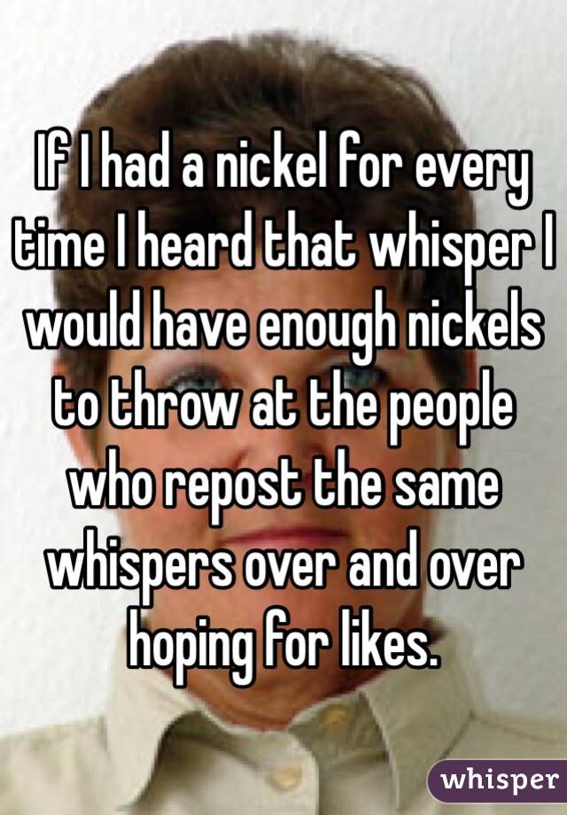 If I had a nickel for every time I heard that whisper I would have enough nickels to throw at the people who repost the same whispers over and over hoping for likes. 
