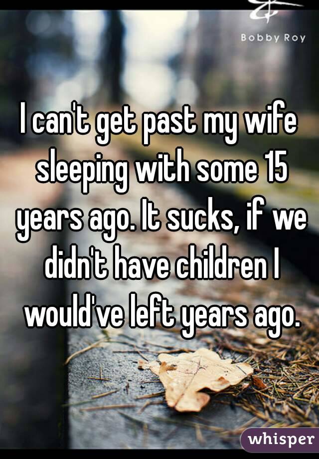 I can't get past my wife sleeping with some 15 years ago. It sucks, if we didn't have children I would've left years ago.