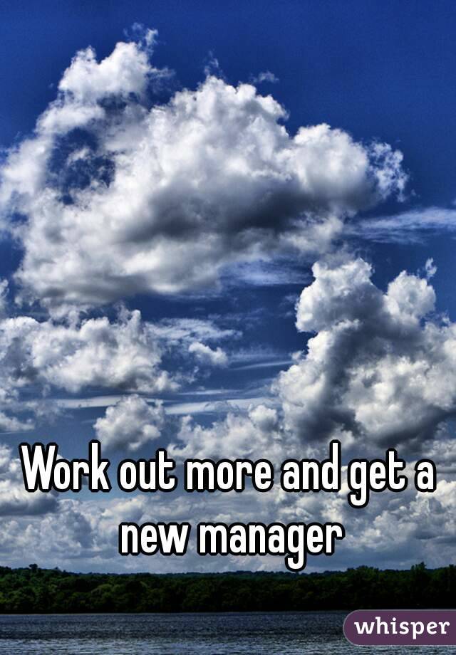 Work out more and get a new manager