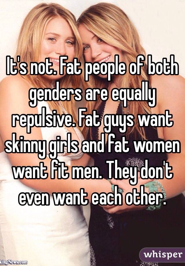 It's not. Fat people of both genders are equally repulsive. Fat guys want skinny girls and fat women want fit men. They don't even want each other.