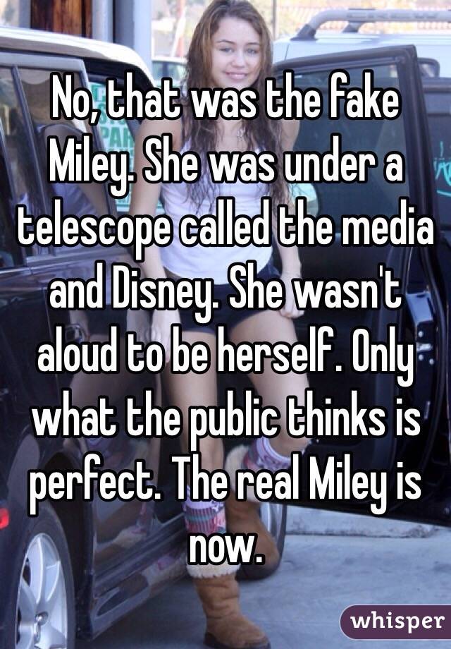 No, that was the fake Miley. She was under a telescope called the media and Disney. She wasn't aloud to be herself. Only what the public thinks is perfect. The real Miley is now.