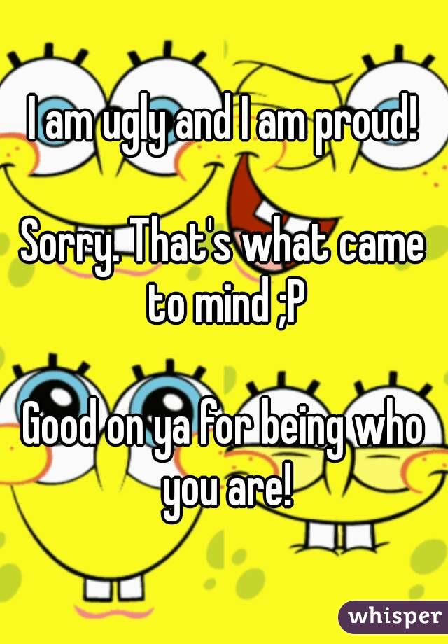 I am ugly and I am proud!

Sorry. That's what came to mind ;P

Good on ya for being who you are!